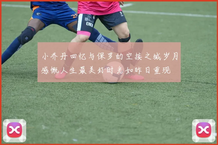 小乔丹回忆与保罗的空接之城岁月感慨人生最美好时光如昨日重现