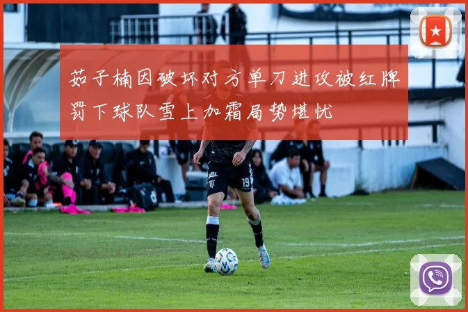 茹子楠因破坏对方单刀进攻被红牌罚下球队雪上加霜局势堪忧