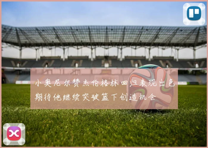 小奥尼尔赞杰伦格林回归表现出色期待他继续突破篮下创造机会