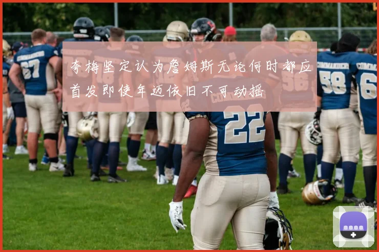 夸梅坚定认为詹姆斯无论何时都应首发即使年迈依旧不可动摇