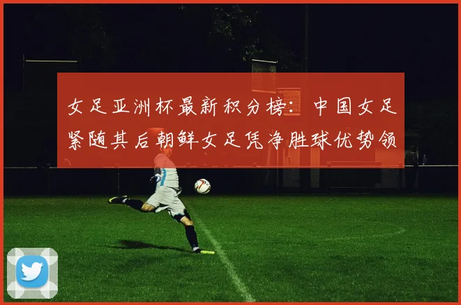 女足亚洲杯最新积分榜：中国女足紧随其后朝鲜女足凭净胜球优势领跑