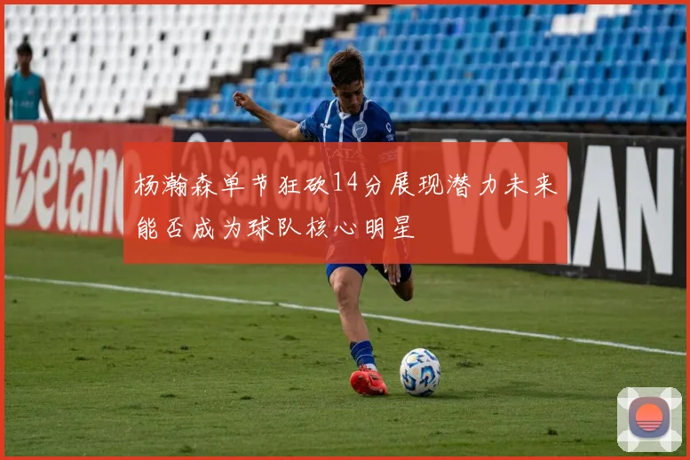 杨瀚森单节狂砍14分展现潜力未来能否成为球队核心明星