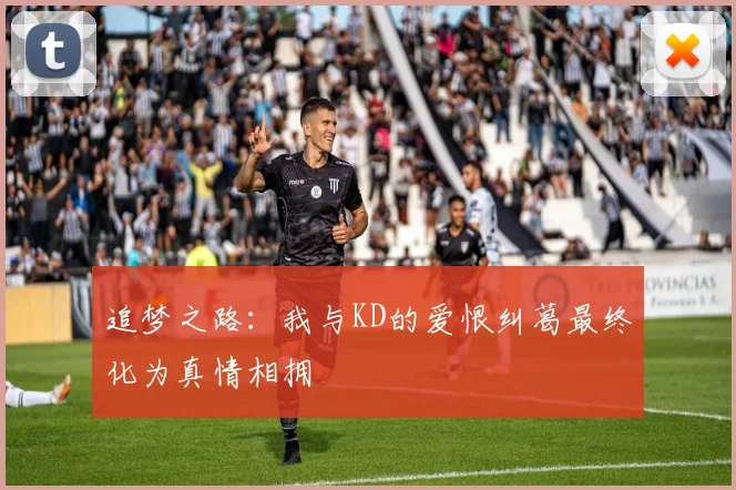 追梦之路：我与KD的爱恨纠葛最终化为真情相拥