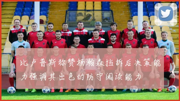 比卢普斯称赞杨瀚森挡拆后决策能力强调其出色的防守阅读能力