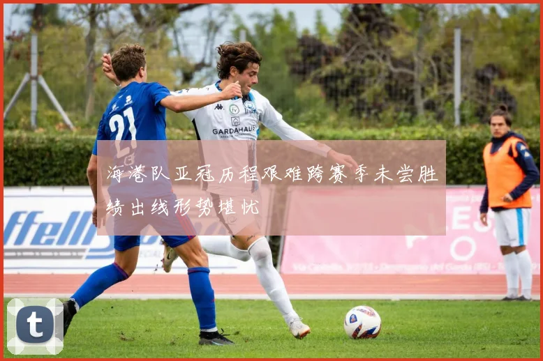 海港队亚冠历程艰难跨赛季未尝胜绩出线形势堪忧