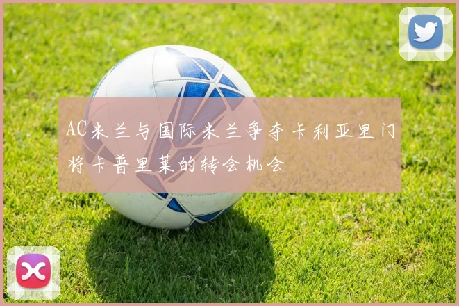 AC米兰与国际米兰争夺卡利亚里门将卡普里莱的转会机会