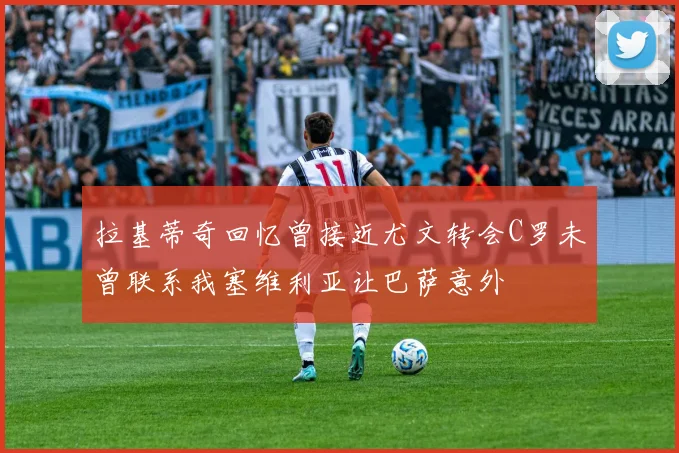 拉基蒂奇回忆曾接近尤文转会C罗未曾联系我塞维利亚让巴萨意外