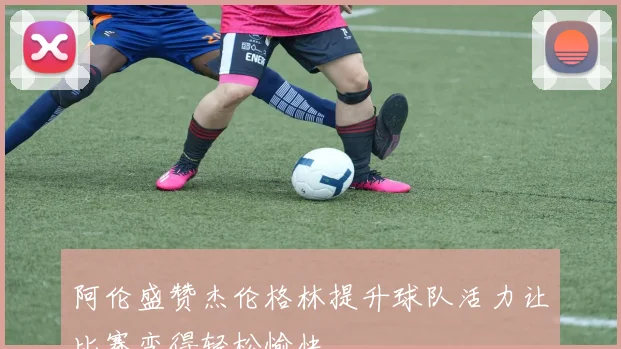 阿伦盛赞杰伦格林提升球队活力让比赛变得轻松愉快