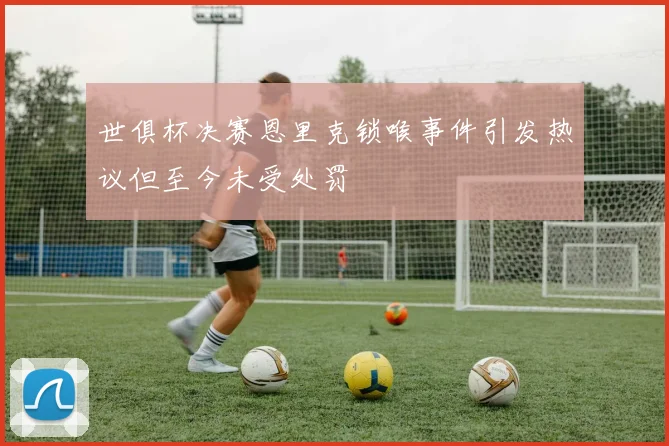 世俱杯决赛恩里克锁喉事件引发热议但至今未受处罚