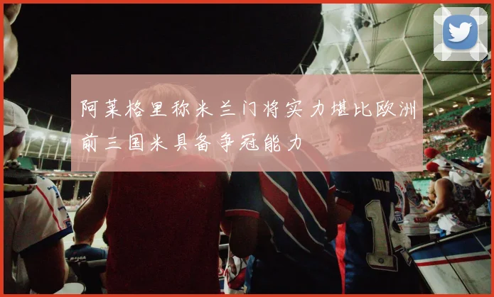 阿莱格里称米兰门将实力堪比欧洲前三国米具备争冠能力
