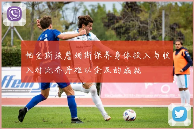 帕金斯谈詹姆斯保养身体投入与收入对比乔丹难以企及的成就