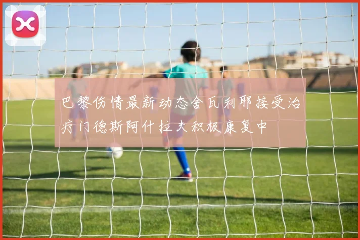 巴黎伤情最新动态舍瓦利耶接受治疗门德斯阿什拉夫积极康复中
