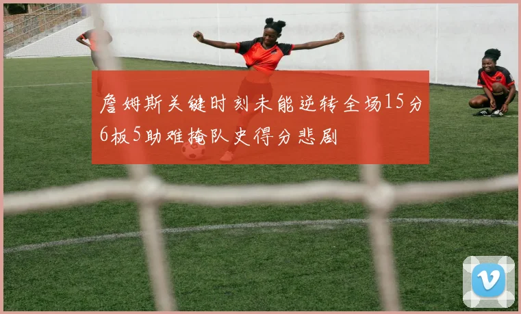 詹姆斯关键时刻未能逆转全场15分6板5助难掩队史得分悲剧