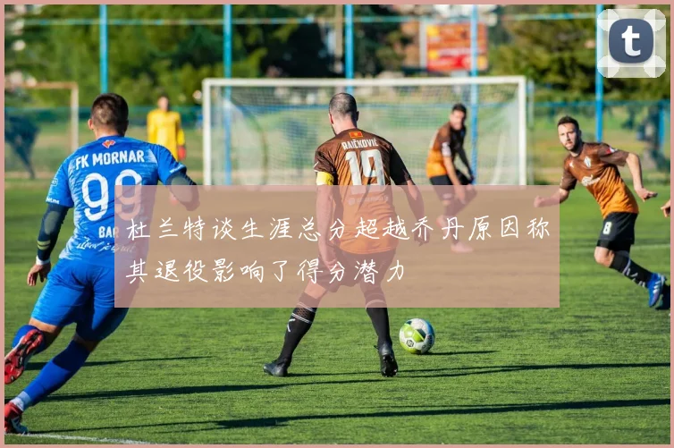 杜兰特谈生涯总分超越乔丹原因称其退役影响了得分潜力