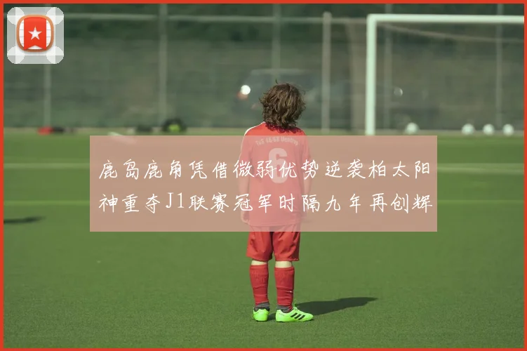 鹿岛鹿角凭借微弱优势逆袭柏太阳神重夺J1联赛冠军时隔九年再创辉煌