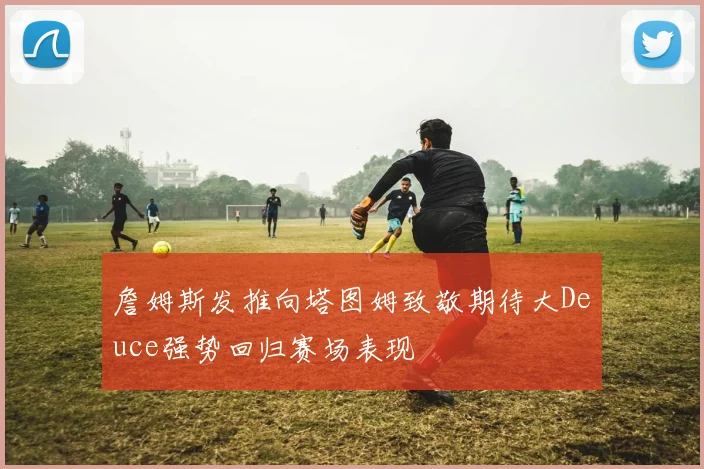 詹姆斯发推向塔图姆致敬期待大Deuce强势回归赛场表现