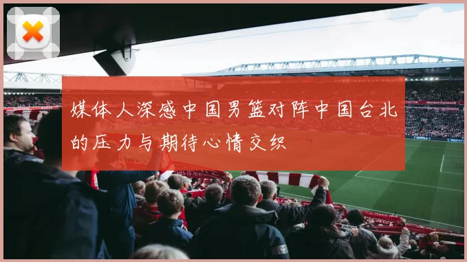 媒体人深感中国男篮对阵中国台北的压力与期待心情交织