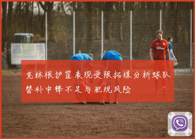克林根护筐表现受限拓媒分析球队替补中锋不足与犯规风险