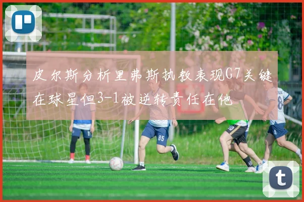 皮尔斯分析里弗斯执教表现G7关键在球星但3-1被逆转责任在他