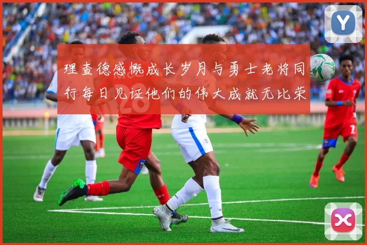 理查德感慨成长岁月与勇士老将同行每日见证他们的伟大成就无比荣幸