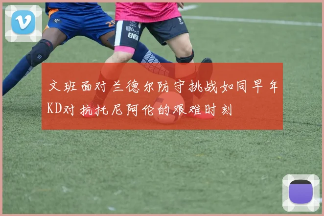 文班面对兰德尔防守挑战如同早年KD对抗托尼阿伦的艰难时刻