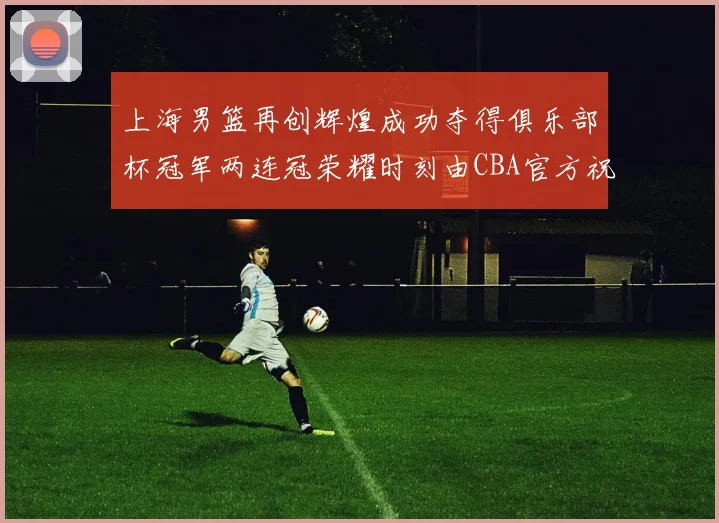 上海男篮再创辉煌成功夺得俱乐部杯冠军两连冠荣耀时刻由CBA官方祝贺