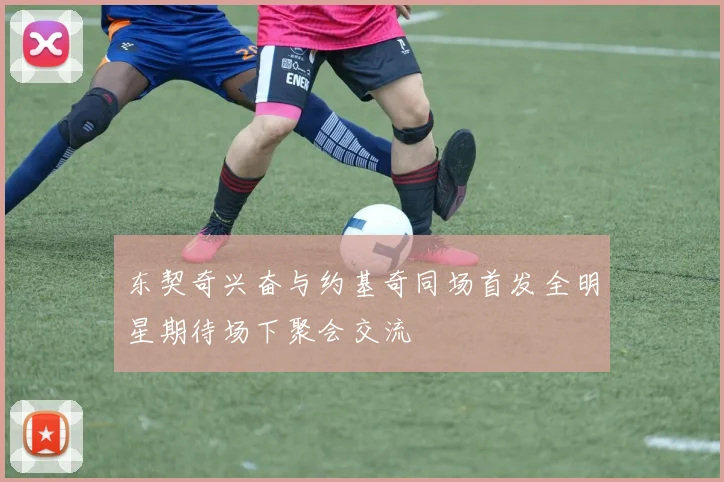 东契奇兴奋与约基奇同场首发全明星期待场下聚会交流