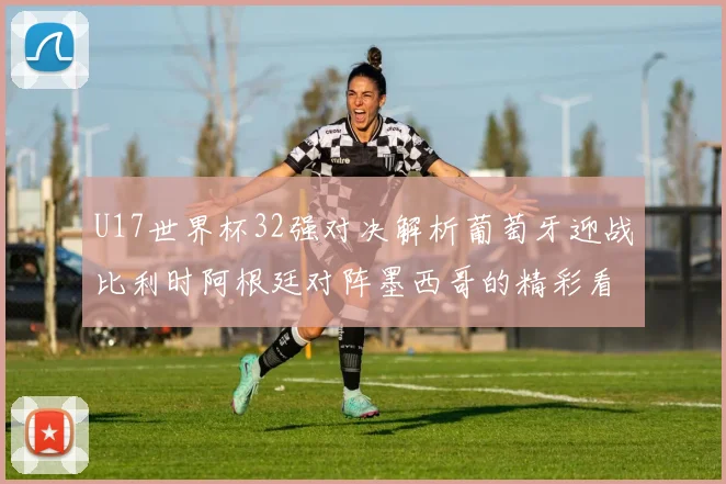 U17世界杯32强对决解析葡萄牙迎战比利时阿根廷对阵墨西哥的精彩看点
