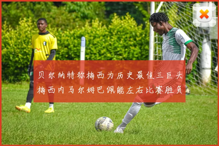 贝尔纳特称梅西为历史最佳三巨头梅西内马尔姆巴佩能左右比赛胜负