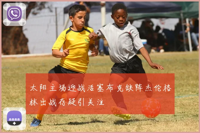 太阳主场迎战活塞布克缺阵杰伦格林出战存疑引关注