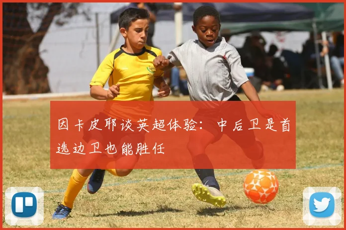 因卡皮耶谈英超体验：中后卫是首选边卫也能胜任