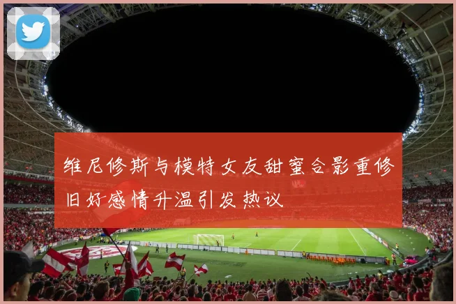 维尼修斯与模特女友甜蜜合影重修旧好感情升温引发热议
